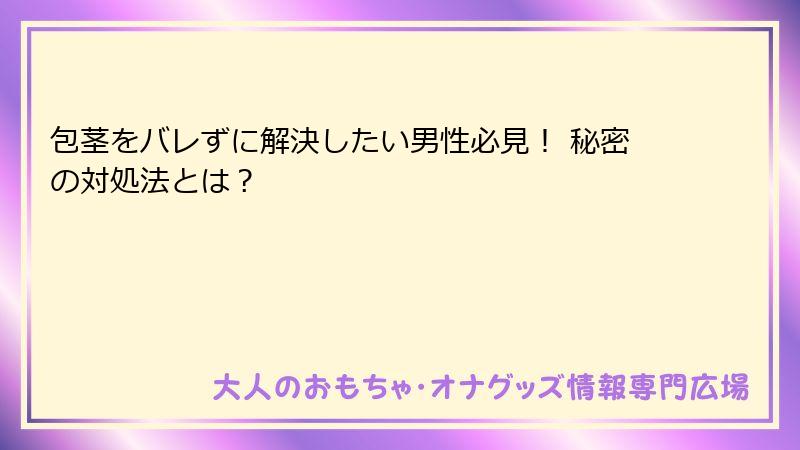 包茎をバレずに解決したい男性必見! 秘密の対処法とは?