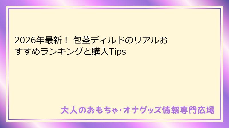 2026年最新！ 包茎ディルドのリアルおすすめランキングと購入Tips