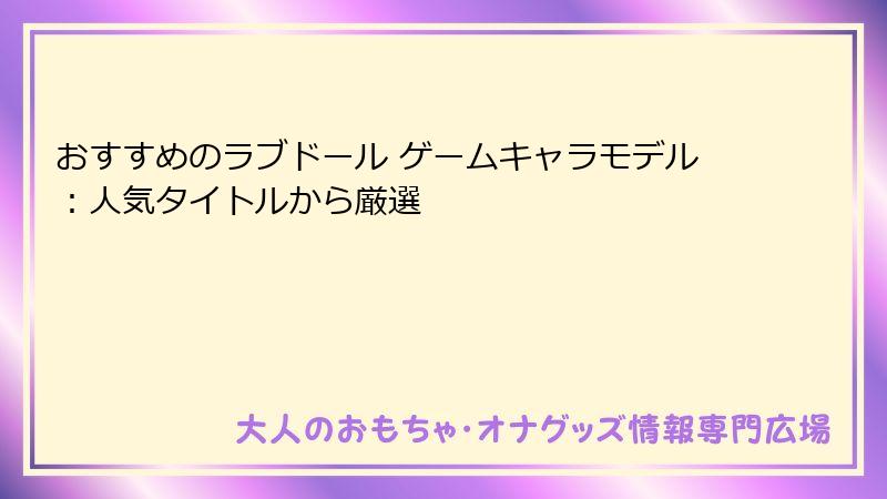 おすすめのラブドール ゲームキャラモデル：人気タイトルから厳選