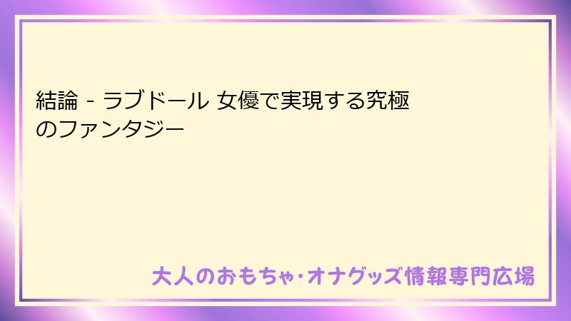 結論 - ラブドール 女優で実現する究極のファンタジー
