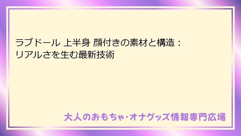 ラブドール 上半身 顔付きの素材と構造：リアルさを生む最新技術
