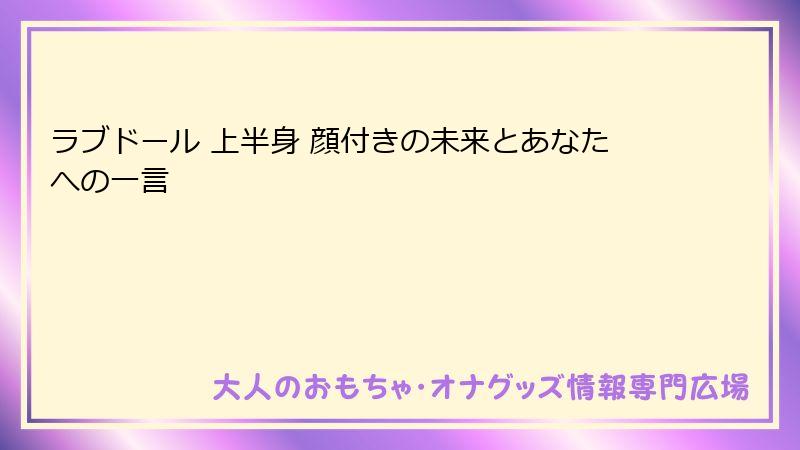 ラブドール 上半身 顔付きの未来とあなたへの一言