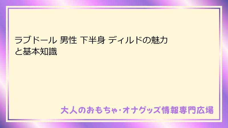 ラブドール 男性 下半身 ディルドの魅力と基本知識