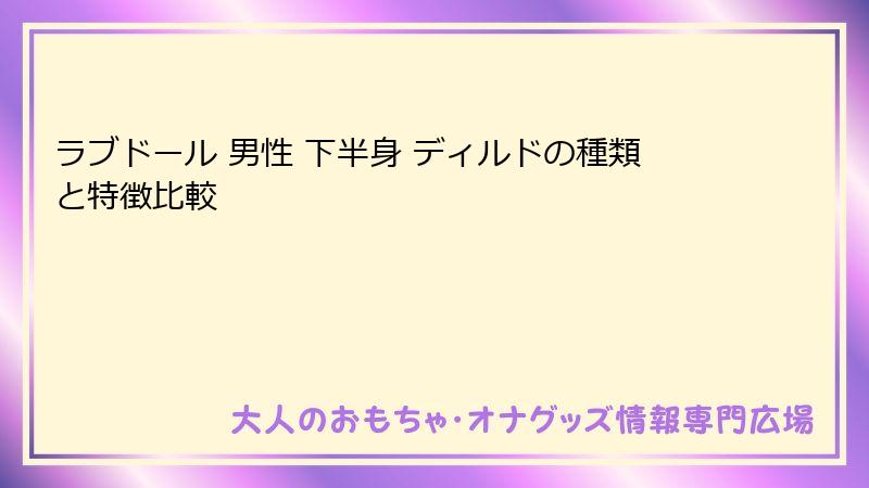 ラブドール 男性 下半身 ディルドの種類と特徴比較