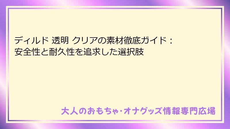 ディルド 透明 クリアの素材徹底ガイド:安全性と耐久性を追求した選択肢