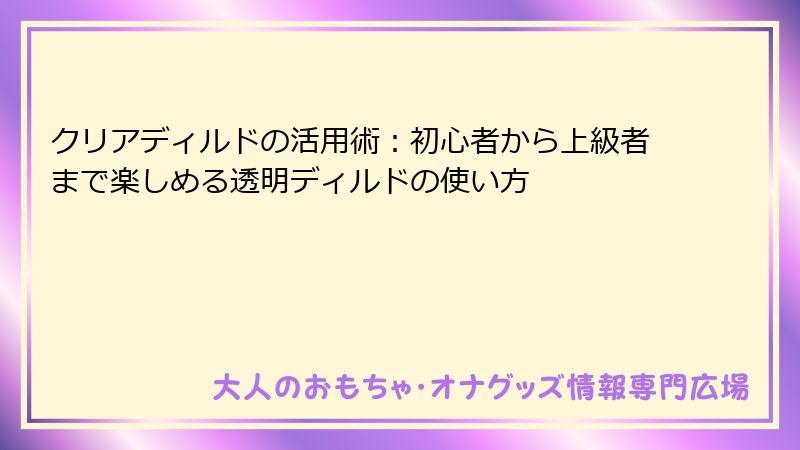 クリアディルドの活用術:初心者から上級者まで楽しめる透明ディルドの使い方