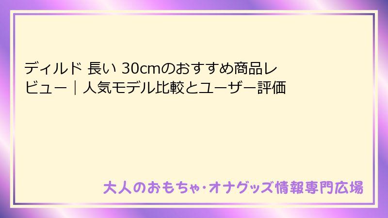 ディルド 長い 30cmのおすすめ商品レビュー｜人気モデル比較とユーザー評価