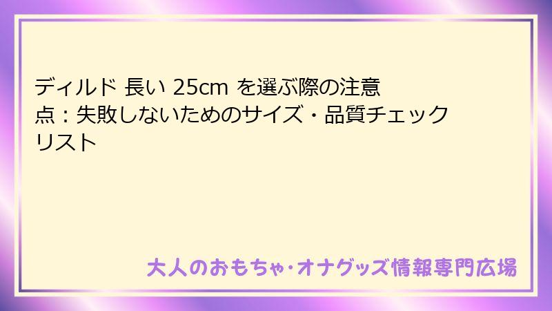 ディルド 長い 25cm を選ぶ際の注意点:失敗しないためのサイズ・品質チェックリスト