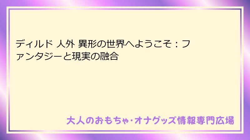 ディルド 人外 異形の世界へようこそ:ファンタジーと現実の融合