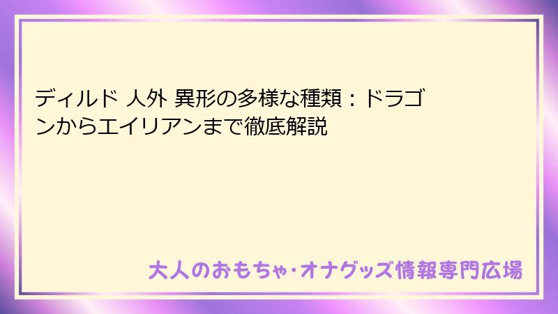 ディルド 人外 異形の多様な種類:ドラゴンからエイリアンまで徹底解説