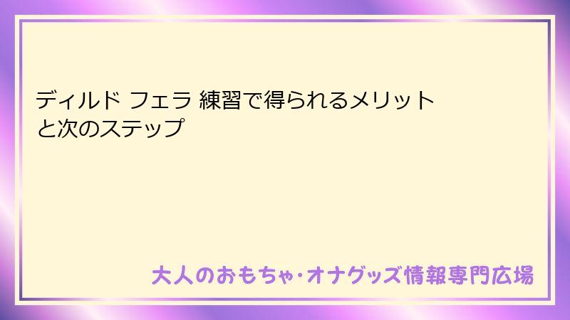 ディルド フェラ 練習で得られるメリットと次のステップ