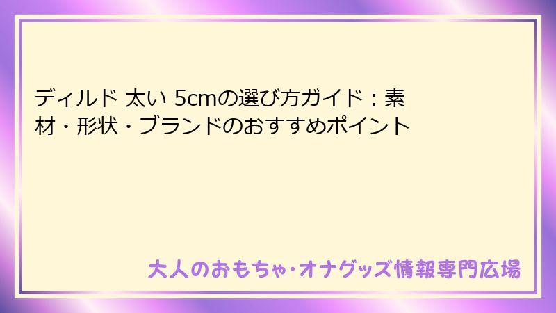 ディルド 太い 5cmの選び方ガイド：素材・形状・ブランドのおすすめポイント