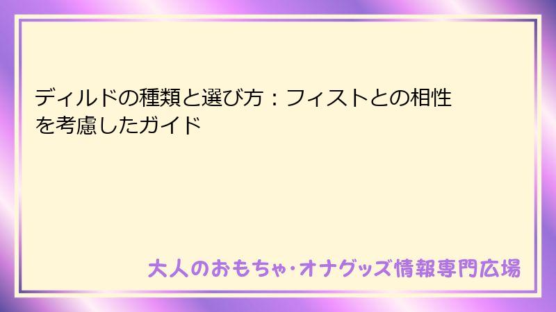 ディルドの種類と選び方:フィストとの相性を考慮したガイド