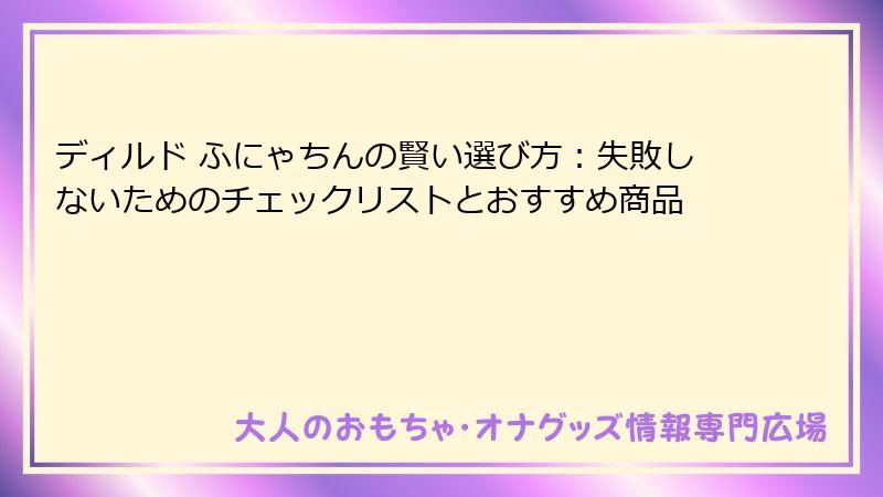 ディルド ふにゃちんの賢い選び方：失敗しないためのチェックリストとおすすめ商品