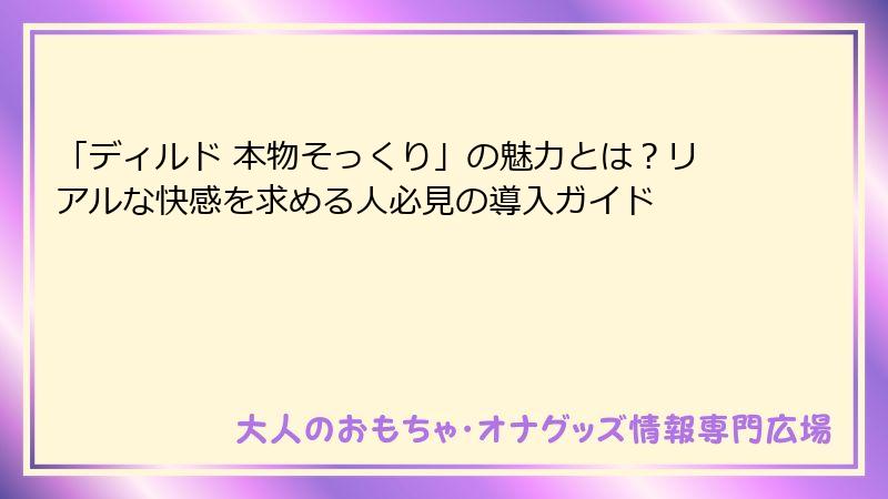 「ディルド 本物そっくり」の魅力とは？リアルな快感を求める人必見の導入ガイド
