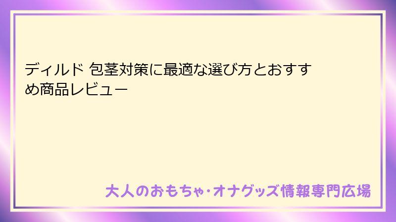 ディルド 包茎対策に最適な選び方とおすすめ商品レビュー
