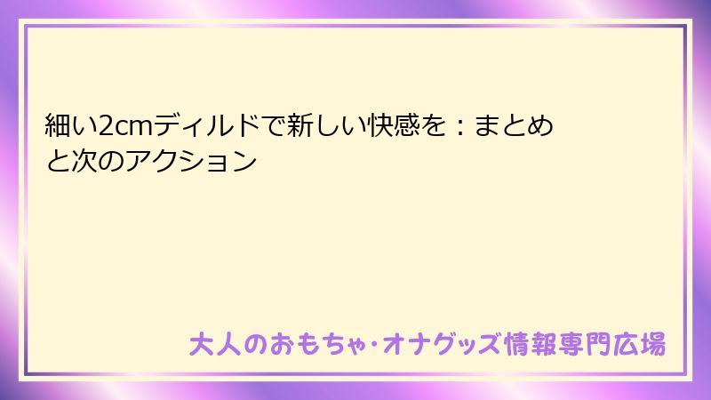 細い2cmディルドで新しい快感を：まとめと次のアクション