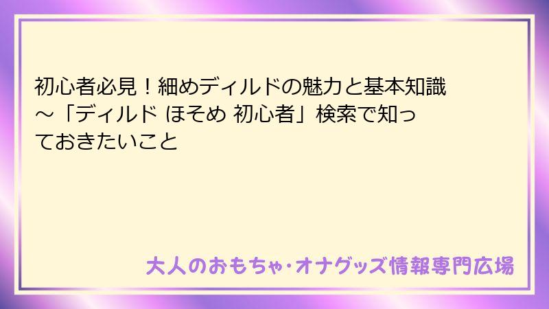 初心者必見！細めディルドの魅力と基本知識～「ディルド ほそめ 初心者」検索で知っておきたいこと