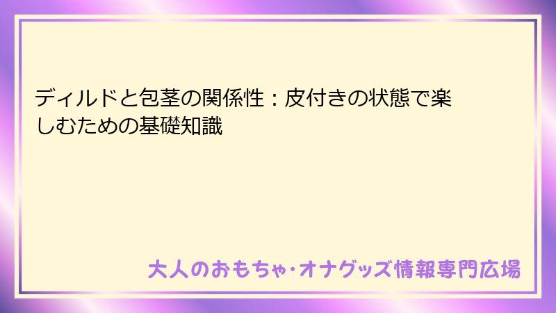 ディルドと包茎の関係性：皮付きの状態で楽しむための基礎知識