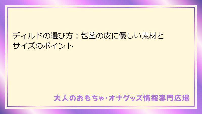 ディルドの選び方：包茎の皮に優しい素材とサイズのポイント