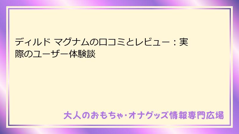 ディルド マグナムの口コミとレビュー：実際のユーザー体験談