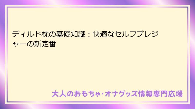 ディルド枕の基礎知識：快適なセルフプレジャーの新定番
