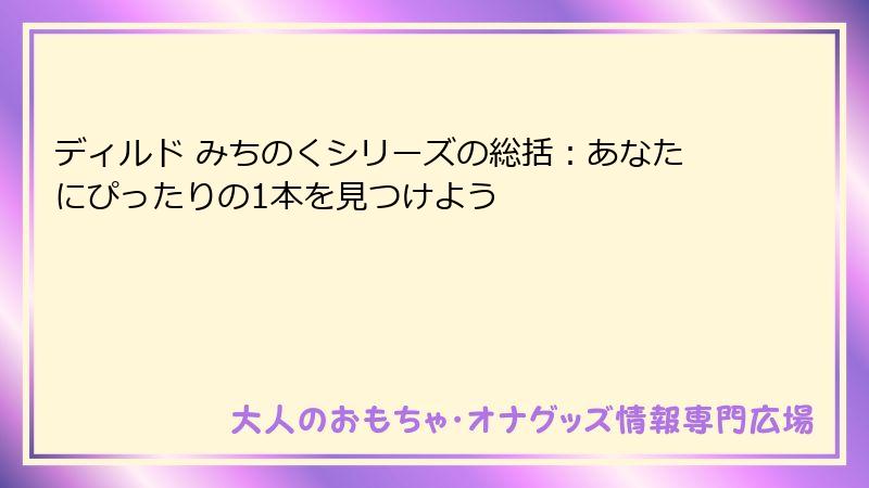 ディルド みちのくシリーズの総括:あなたにぴったりの1本を見つけよう