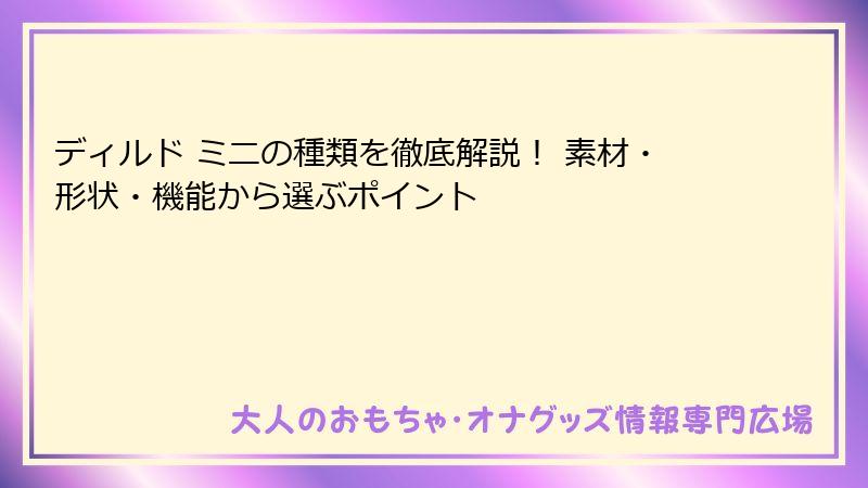 ディルド ミニの種類を徹底解説! 素材・形状・機能から選ぶポイント