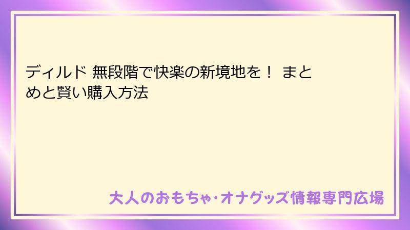 ディルド 無段階で快楽の新境地を! まとめと賢い購入方法