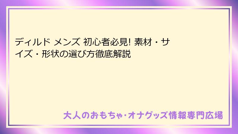 ディルド メンズ 初心者必見! 素材・サイズ・形状の選び方徹底解説