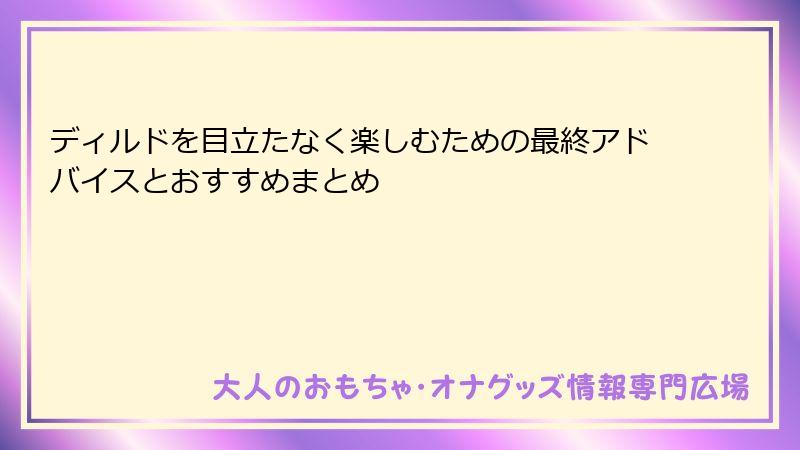 ディルドを目立たなく楽しむための最終アドバイスとおすすめまとめ