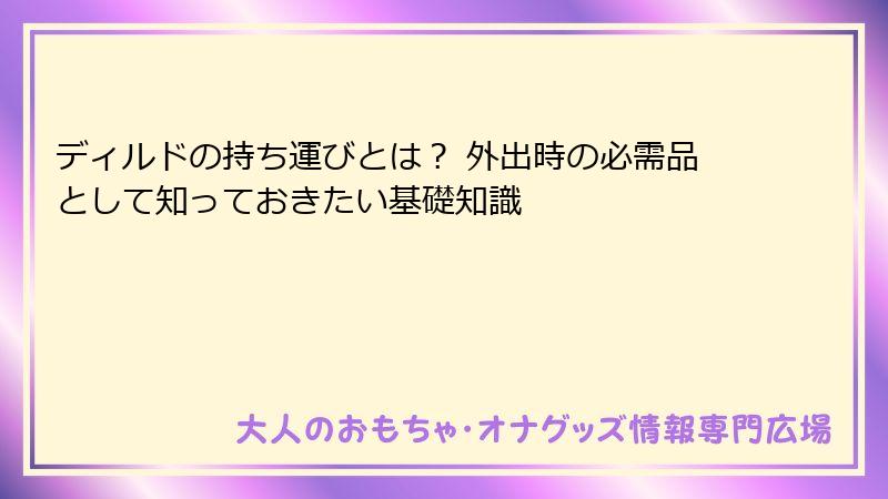 ディルドの持ち運びとは？ 外出時の必需品として知っておきたい基礎知識