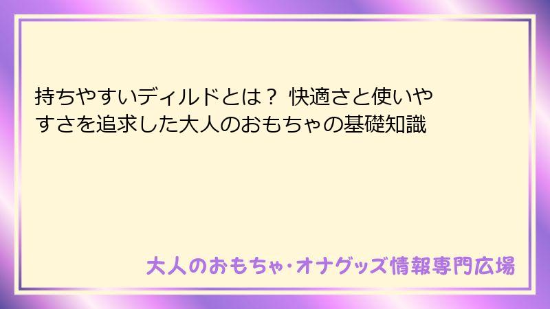 持ちやすいディルドとは？ 快適さと使いやすさを追求した大人のおもちゃの基礎知識