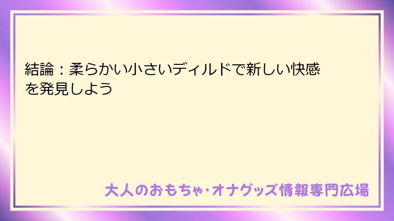 結論：柔らかい小さいディルドで新しい快感を発見しよう
