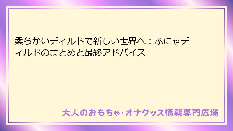 柔らかいディルドで新しい世界へ：ふにゃディルドのまとめと最終アドバイス