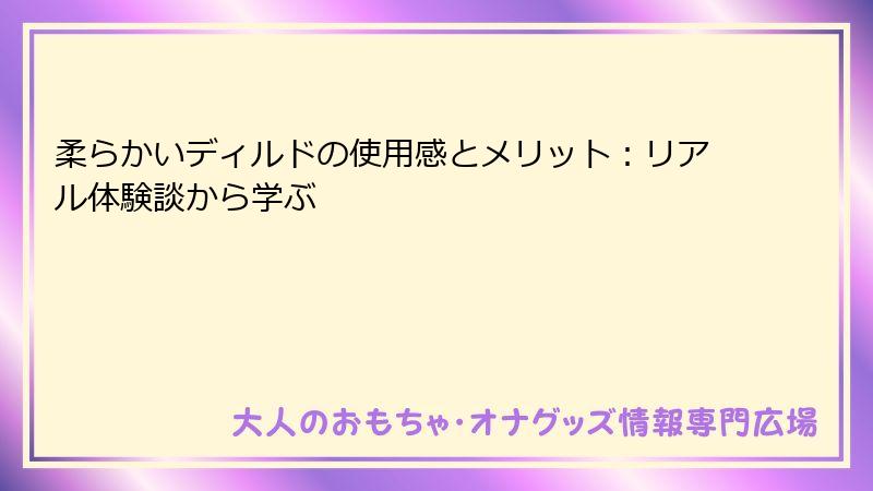 柔らかいディルドの使用感とメリット:リアル体験談から学ぶ