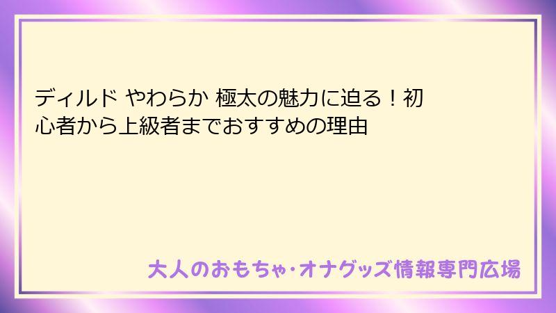 ディルド やわらか 極太の魅力に迫る!初心者から上級者までおすすめの理由