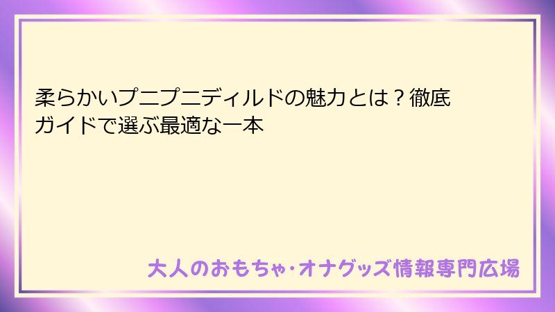 柔らかいプニプニディルドの魅力とは？徹底ガイドで選ぶ最適な一本