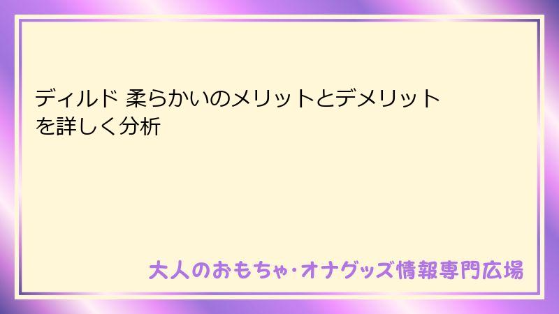 ディルド 柔らかいのメリットとデメリットを詳しく分析