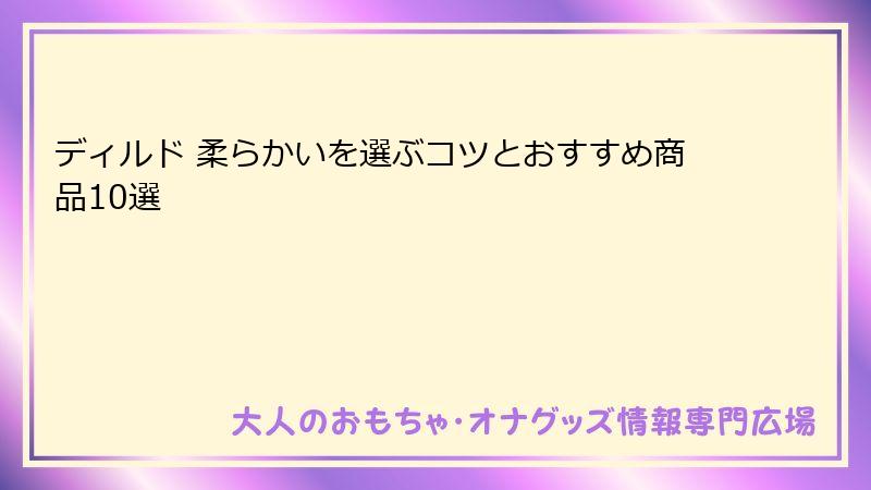 ディルド 柔らかいを選ぶコツとおすすめ商品10選