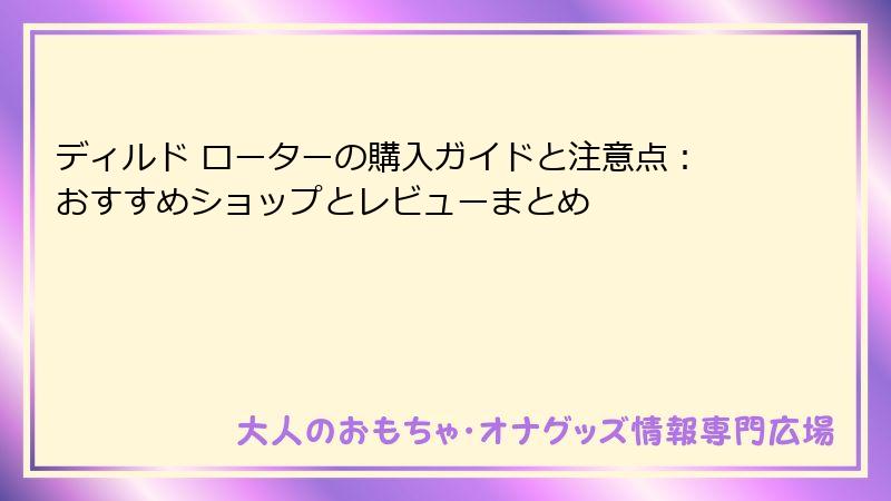 ディルド ローターの購入ガイドと注意点：おすすめショップとレビューまとめ