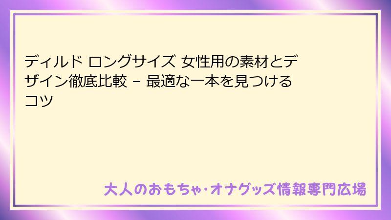 ディルド ロングサイズ 女性用の素材とデザイン徹底比較 – 最適な一本を見つけるコツ