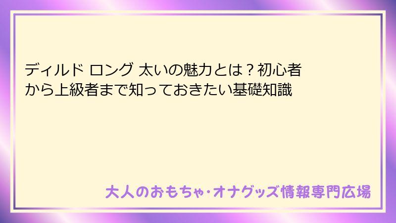 ディルド ロング 太いの魅力とは？初心者から上級者まで知っておきたい基礎知識