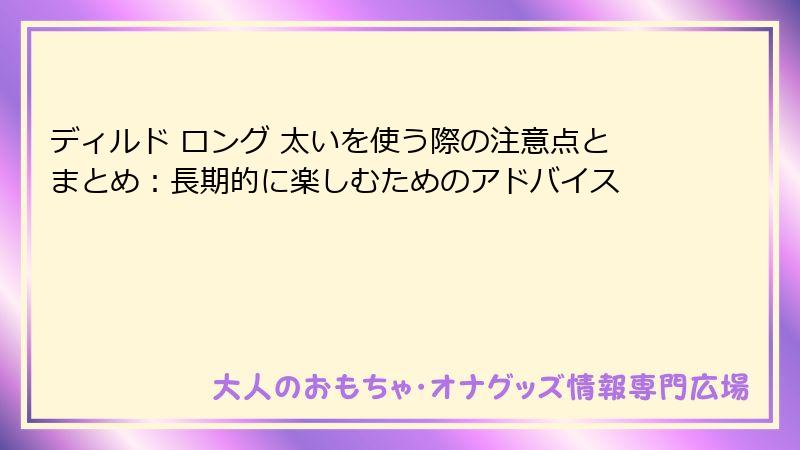 ディルド ロング 太いを使う際の注意点とまとめ：長期的に楽しむためのアドバイス