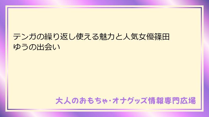 テンガの繰り返し使える魅力と人気女優篠田ゆうの出会い