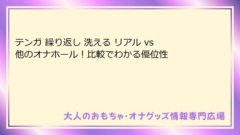 テンガ 繰り返し 洗える リアル vs 他のオナホール！比較でわかる優位性