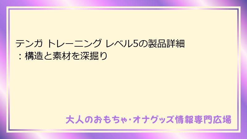 テンガ トレーニング レベル5の製品詳細:構造と素材を深掘り