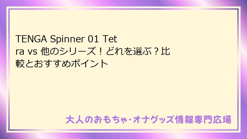 TENGA Spinner 01 Tetra vs 他のシリーズ!どれを選ぶ?比較とおすすめポイント