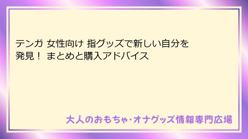 テンガ 女性向け 指グッズで新しい自分を発見！ まとめと購入アドバイス