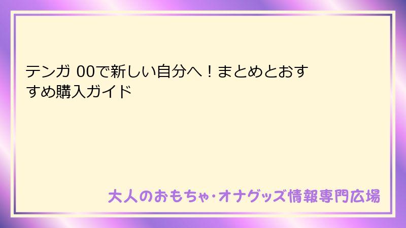 テンガ 00で新しい自分へ!まとめとおすすめ購入ガイド